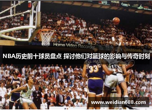 NBA历史前十球员盘点 探讨他们对篮球的影响与传奇时刻